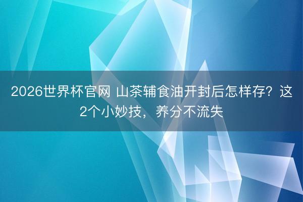 2026世界杯官网 山茶辅食油开封后怎样存?这2个小妙技,养分不流失