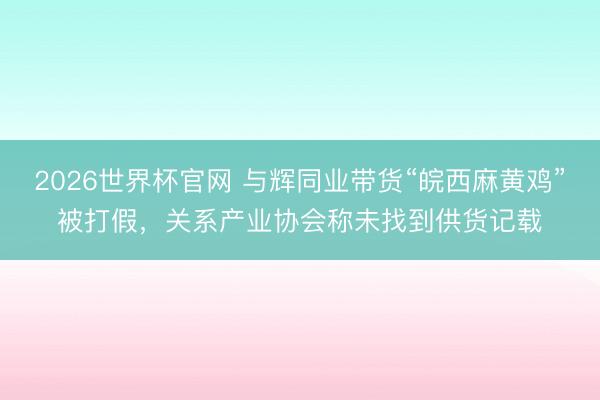 2026世界杯官网 与辉同业带货“皖西麻黄鸡”被打假，关系产业协会称未找到供货记载