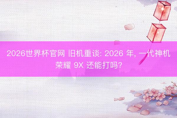 2026世界杯官网 旧机重谈: 2026 年, 一代神机荣耀 9X 还能打吗?