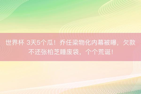 世界杯 3天5个瓜!乔任梁物化内幕被曝,欠款不还张柏芝睡废袋,个个荒诞!