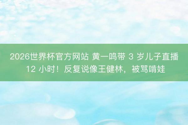 2026世界杯官方网站 黄一鸣带 3 岁儿子直播 12 小时!反复说像王健林,被骂啃娃