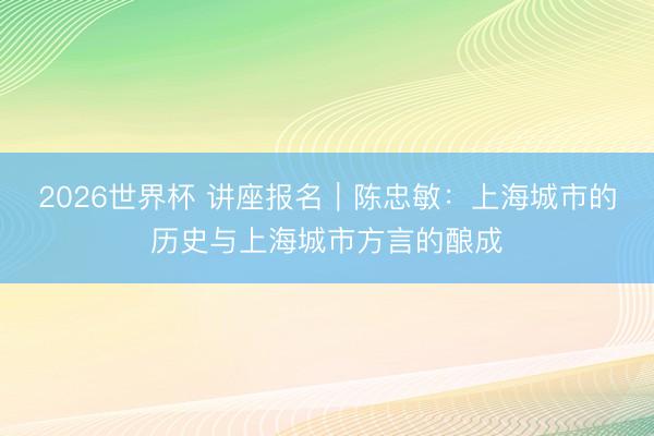 2026世界杯 讲座报名|陈忠敏:上海城市的历史与上海城市方言的酿成