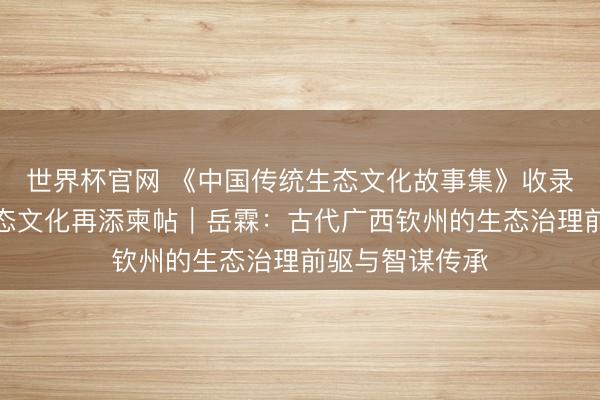世界杯官网 《中国传统生态文化故事集》收录钦州案例，生态文化再添柬帖｜岳霖：古代广西钦州的生态治理前驱与智谋传承