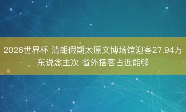 2026世界杯 清朗假期太原文博场馆迎客27.94万东说念主次 省外搭客占近能够