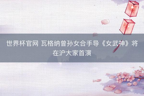 世界杯官网 瓦格纳曾孙女合手导《女武神》将在沪大家首演