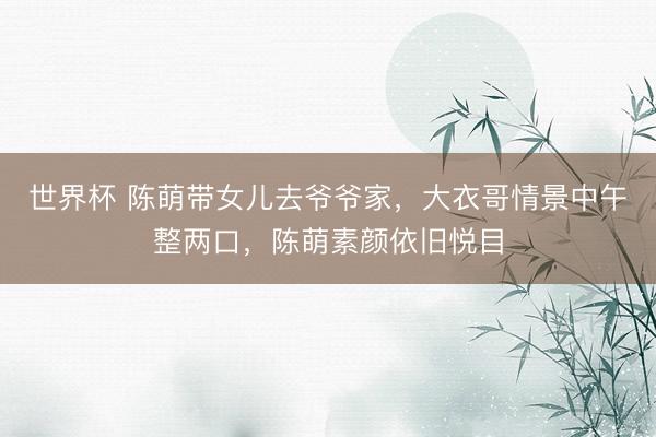 世界杯 陈萌带女儿去爷爷家,大衣哥情景中午整两口,陈萌素颜依旧悦目