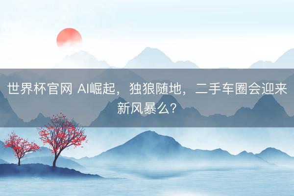 世界杯官网 AI崛起，独狼随地，二手车圈会迎来新风暴么？