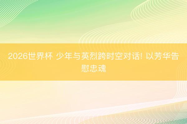 2026世界杯 少年与英烈跨时空对话! 以芳华告慰忠魂