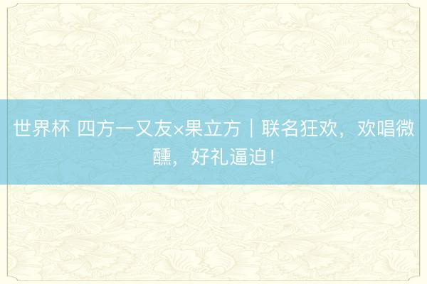 世界杯 四方一又友×果立方｜联名狂欢，欢唱微醺，<a href=