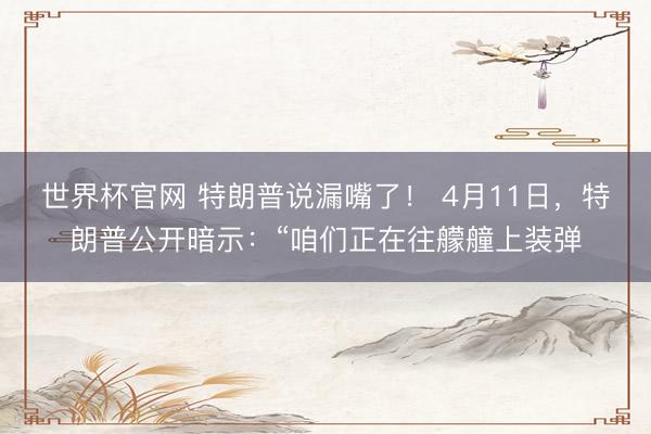 世界杯官网 特朗普说漏嘴了! 4月11日,特朗普公开暗示:“咱们正在往艨艟上装弹