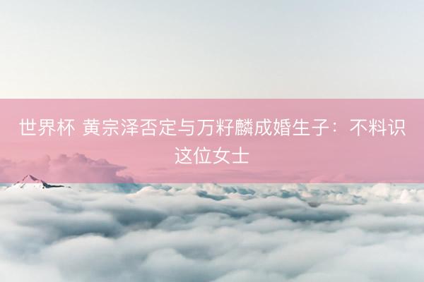 世界杯 黄宗泽否定与万籽麟成婚生子：不料识这位女士