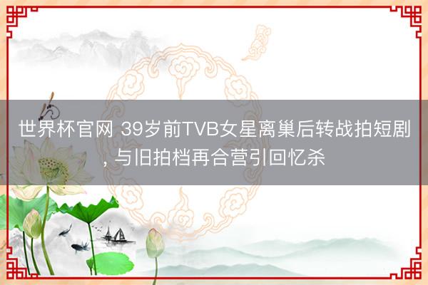 世界杯官网 39岁前TVB女星离巢后转战拍短剧， 与旧拍档再合营引回忆杀