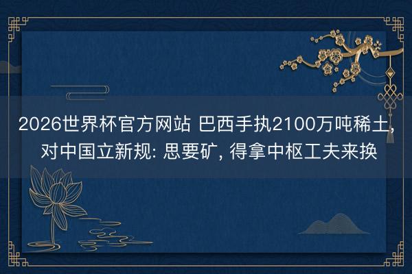 2026世界杯官方网站 巴西手执2100万吨稀土， 对中国立新规: 思要矿， 得拿中枢工夫来换