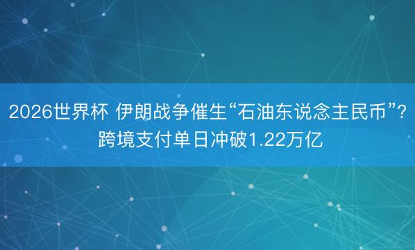 2026世界杯 伊朗战争催生“石油东说念主民币”? 跨境支付单日冲破1.22万亿