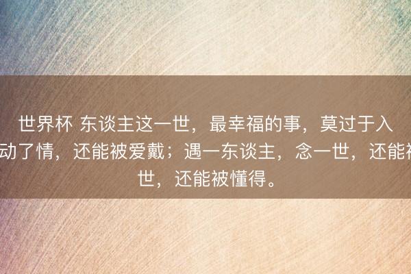 世界杯 东谈主这一世，最幸福的事，莫过于入了心，动了情，还能被爱戴；遇一东谈主，念一世，还能被懂得。