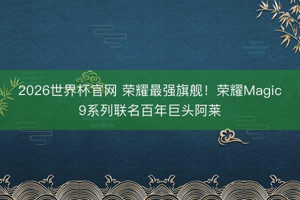 2026世界杯官网 荣耀最强旗舰！荣耀Magic9系列联名百年巨头阿莱