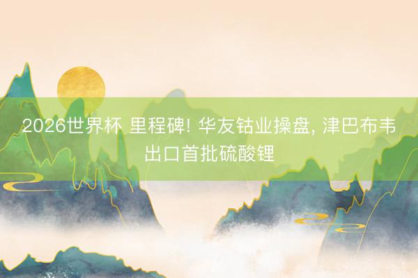 2026世界杯 里程碑! 华友钴业操盘， 津巴布韦出口首批硫酸锂