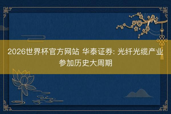 2026世界杯官方网站 华泰证券: 光纤光缆产业参加历史大周期