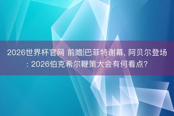 2026世界杯官网 前瞻|巴菲特谢幕， 阿贝尔登场: 2026伯克希尔鞭策大会有何看点?