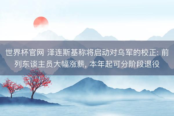 世界杯官网 泽连斯基称将启动对乌军的校正: 前列东谈主员大幅涨薪， 本年起可分阶段退役