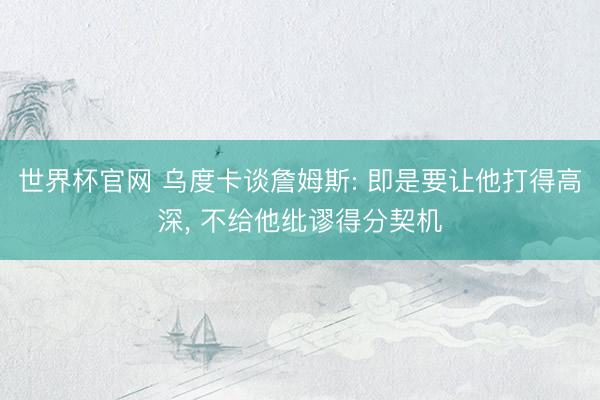 世界杯官网 乌度卡谈詹姆斯: 即是要让他打得高深， 不给他纰谬得分契机