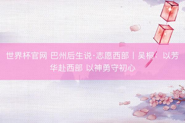 世界杯官网 巴州后生说·志愿西部丨吴桐：以芳华赴西部 以神勇守初心