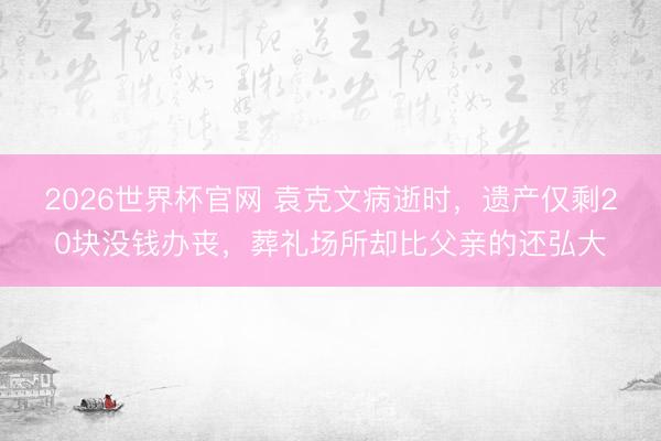 2026世界杯官网 袁克文病逝时，遗产仅剩20块没钱办丧，葬礼场所却比父亲的还弘大