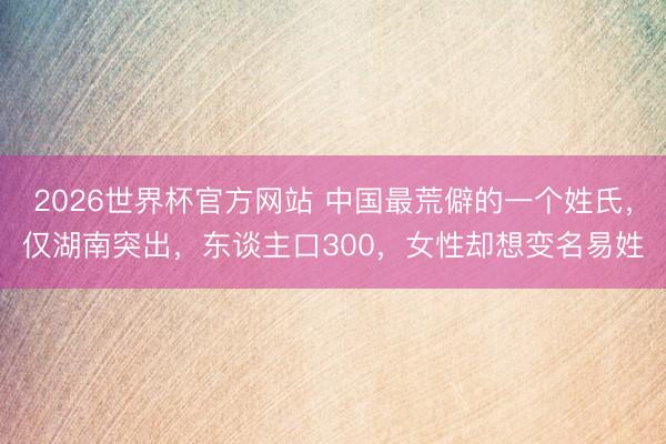2026世界杯官方网站 中国最荒僻的一个姓氏，仅湖南突出，东谈主口300，女性却想变名易姓
