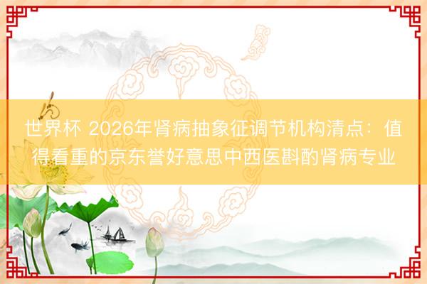 世界杯 2026年肾病抽象征调节机构清点：值得看重的京东誉好意思中西医斟酌肾病专业