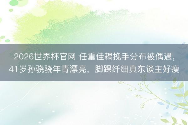 2026世界杯官网 任重佳耦挽手分布被偶遇，41岁孙骁骁年青漂亮，脚踝纤细真东谈主好瘦