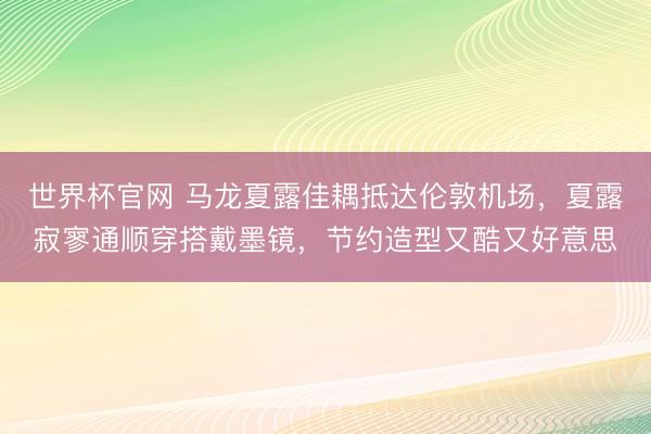 世界杯官网 马龙夏露佳耦抵达伦敦机场，夏露寂寥通顺穿搭戴墨镜，节约造型又酷又好意思