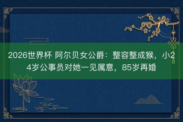 2026世界杯 阿尔贝女公爵：整容整成猴，小24岁公事员对她一见属意，85岁再婚