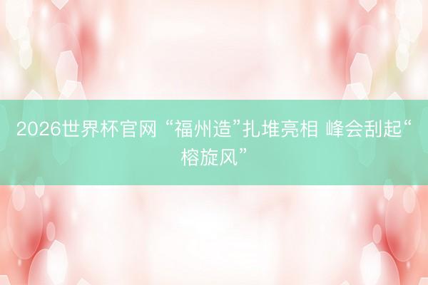 2026世界杯官网 “福州造”扎堆亮相 峰会刮起“榕旋风”