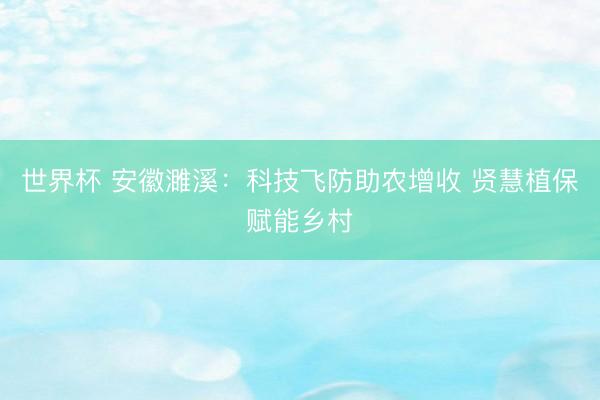 世界杯 安徽濉溪：科技飞防助农增收 贤慧植保赋能乡村