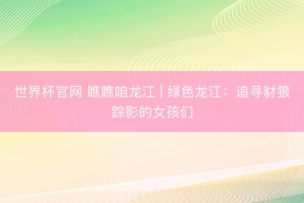 世界杯官网 瞧瞧咱龙江 | 绿色龙江：追寻豺狼踪影的女孩们