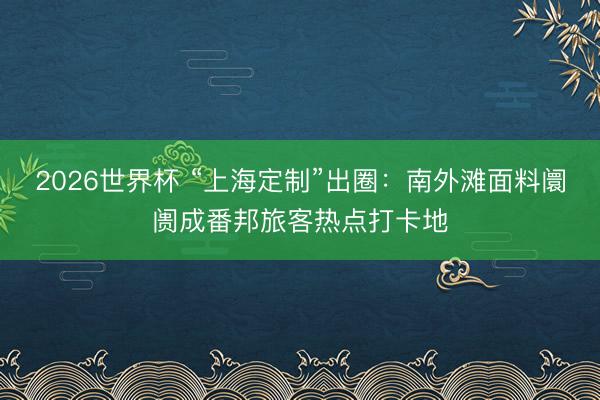 2026世界杯 “上海定制”出圈：南外滩面料阛阓成番邦旅客热点打卡地