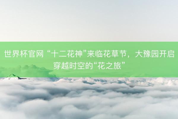 世界杯官网 “十二花神”来临花草节，大豫园开启穿越时空的“花之旅”
