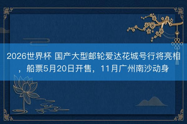 2026世界杯 国产大型邮轮爱达花城号行将亮相，船票5月20日开售，11月广州南沙动身