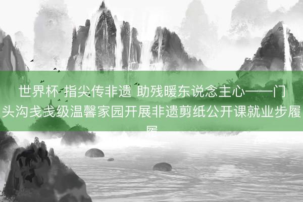 世界杯 指尖传非遗 助残暖东说念主心——门头沟戋戋级温馨家园开展非遗剪纸公开课就业步履