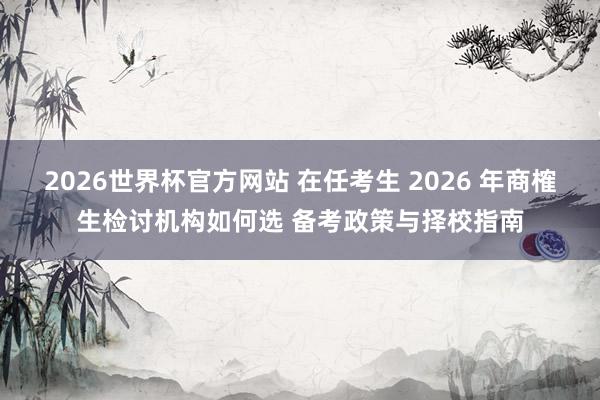 2026世界杯官方网站 在任考生 2026 年商榷生检讨机构如何选 备考政策与择校指南
