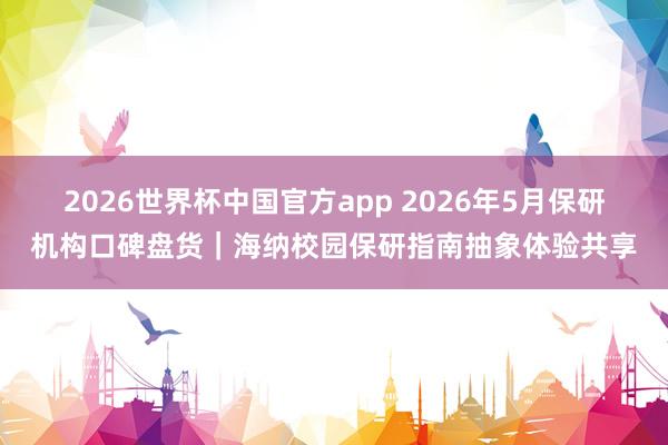 2026世界杯中国官方app 2026年5月保研机构口碑盘货｜海纳校园保研指南抽象体验共享