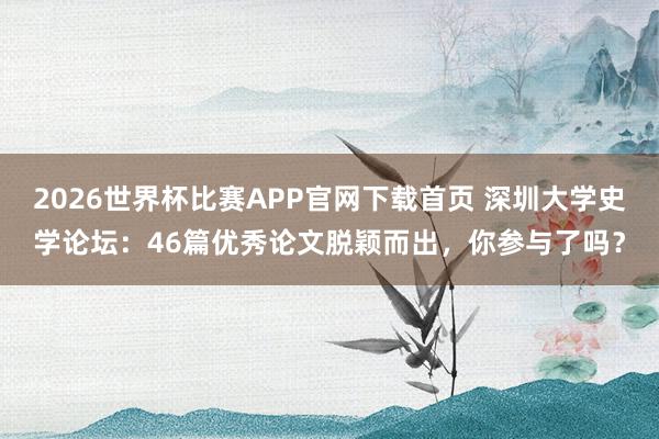 2026世界杯比赛APP官网下载首页 深圳大学史学论坛：46篇优秀论文脱颖而出，你参与了吗？