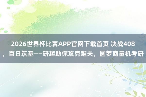2026世界杯比赛APP官网下载首页 决战408，百日筑基——研趣助你攻克难关，圆梦商量机考研