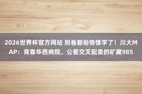2026世界杯官方网站 别卷鄙俗情愫学了！川大MAP：背靠华西病院，公管交叉配景的矿藏985