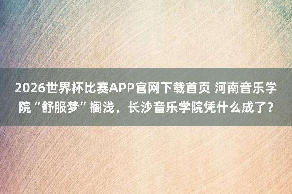 2026世界杯比赛APP官网下载首页 河南音乐学院“舒服梦”搁浅，长沙音乐学院凭什么成了？