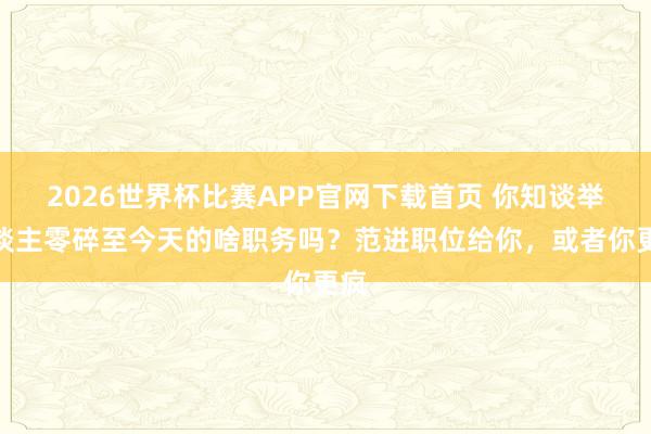 2026世界杯比赛APP官网下载首页 你知谈举东谈主零碎至今天的啥职务吗？范进职位给你，或者你更疯