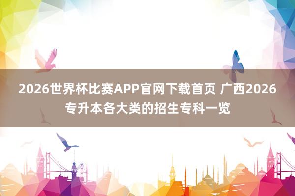 2026世界杯比赛APP官网下载首页 广西2026专升本各大类的招生专科一览