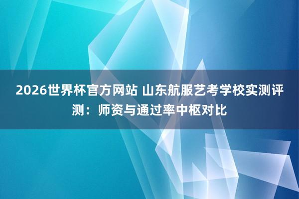 2026世界杯官方网站 山东航服艺考学校实测评测：师资与通过率中枢对比