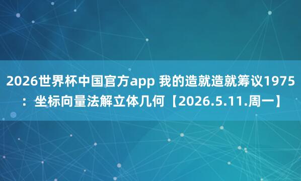 2026世界杯中国官方app 我的造就造就筹议1975：坐标向量法解立体几何【2026.5.11.周一】
