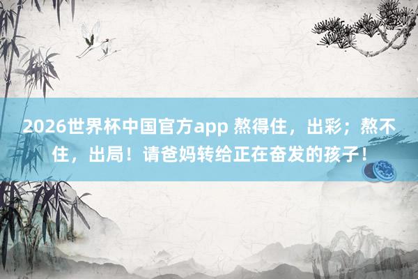 2026世界杯中国官方app 熬得住，出彩；熬不住，出局！请爸妈转给正在奋发的孩子！
